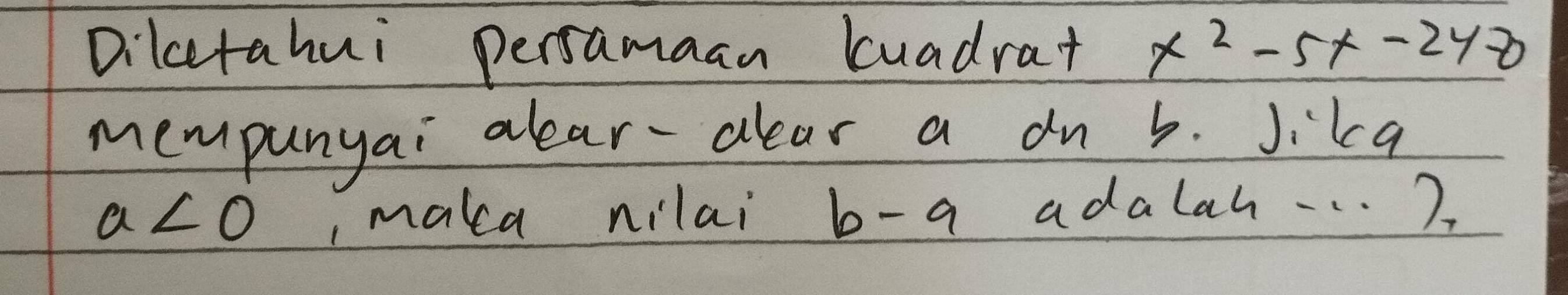 Dilcetahui persamaan luadrat x^2-5x-248
mempunyai alear-clear a dn b. Jika
a<0</tex> , maka nilai b-a adalah. . . )