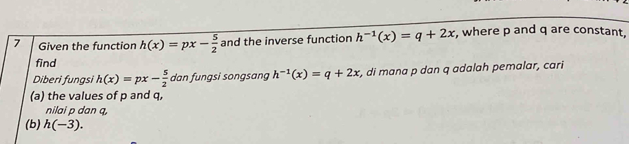 Given the function h(x)=px- 5/2  and the inverse function h^(-1)(x)=q+2x , where p and q are constant, 
find 
Diberi fungsi h(x)=px- 5/2  dan fungsi songsang h^(-1)(x)=q+2x , di mana p dan q adalah pemalar, cari 
(a) the values of p and q, 
nilai p dan q, 
(b) h(-3).