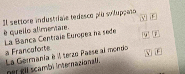 a 
Il settore industriale tedesco più sviluppato 
è quello alimentare. 
La Banca Centrale Europea ha sede 
V F 
a Francoforte. 
v F 
La Germania è il terzo Paese al mondo 
ner gli scambi internazionali.