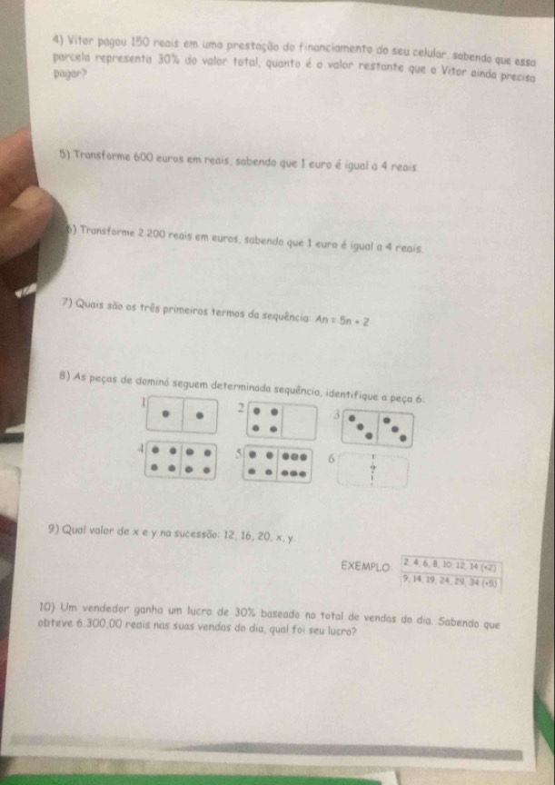 Vitor pagou 150 reais em uma prestação do financiamento do seu celular, sabendo que essa
parcela representa 30% do valor total, quanto é o valor restante que o Vitor ainda precisa
pagar?
5) Transforme 600 euros em reais, sabendo que 1 euro é igual a 4 reais.
6) Transforme 2.200 reais em euros, sabendo que 1 euro é igual a 4 reais
7) Quais são os três primeiros termos da sequência: An=5n+2
8) As peças de dominó seguem determinada sequência, identifique a peça 6.
1 2
3
4 5 6
9) Qual valor de x e y na sucessão: 12, 16, 20, x, y.
EXEMPLO: 2, 4, 6, 8, 10, 12, 14 (+2)
9, 14, 29, 24, 29, 34(+5)
10) Um vendedor ganha um lucro de 30% baseado no total de vendas do dia. Sabendo que
obteve 6.300,00 reais nas suas vendas do dia, qual foi seu lucro?