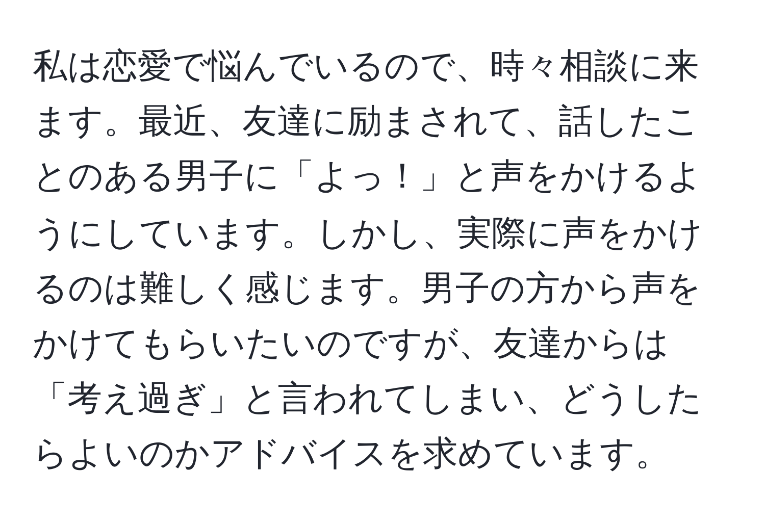 私は恋愛で悩んでいるので、時々相談に来ます。最近、友達に励まされて、話したことのある男子に「よっ！」と声をかけるようにしています。しかし、実際に声をかけるのは難しく感じます。男子の方から声をかけてもらいたいのですが、友達からは「考え過ぎ」と言われてしまい、どうしたらよいのかアドバイスを求めています。