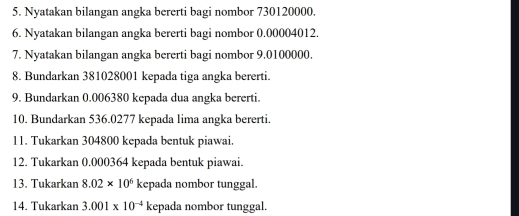 Nyatakan bilangan angka bererti bagi nombor 730120000. 
6. Nyatakan bilangan angka bererti bagi nombor 0.00004012. 
7. Nyatakan bilangan angka bererti bagi nombor 9.0100000. 
8. Bundarkan 381028001 kepada tiga angka bererti. 
9. Bundarkan 0.006380 kepada dua angka bererti. 
10. Bundarkan 536.0277 kepada lima angka bererti. 
11. Tukarkan 304800 kepada bentuk piawai. 
12. Tukarkan 0.000364 kepada bentuk piawai. 
13. Tukarkan 8.02* 10^6 kepada nombor tunggal. 
14. Tukarkan 3.001* 10^(-4) kepada nombor tunggal.