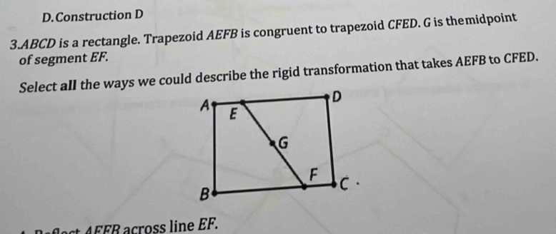 D.Construction D
3. ABCD is a rectangle. Trapezoid AEFB is congruent to trapezoid CFED. G is themidpoint
of segment EF.
Select aII the ways we could describe the rigid transformation that takes AEFB to CFED.
△ EFR across line EF.