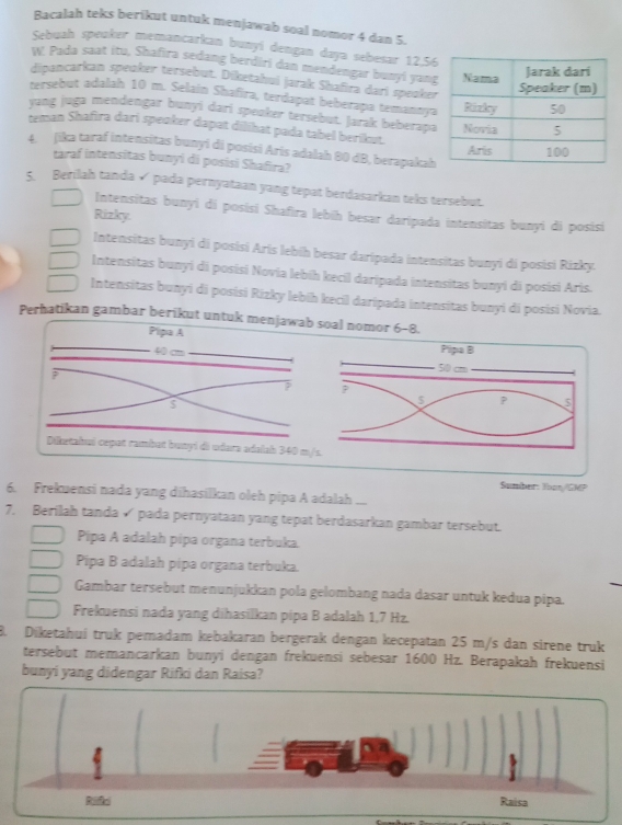 Bacalah teks berikut untuk menjawab soal nomor 4 dan 5.
Sebuah speuker memancarkan bunyí dengan daya sebesar 12,5
W. Pada saat itu, Shafira sedang berdiri dan mendengar bunyi yan
dipuncarkan speoker tersebut. Diketahui jarak Shafira dari speake
tersebut adalah 10 m. Selain Shafira, terdapat beberapa temanny
yang juga mendengar bunyi dari speaker tersebut. Jarak beberapa
teman Shafira dari speoker dapat dilihat pada tabel berikut. 
4 Jika taraf intensitas bunyi di posísi Aris adalah 80 dB, berapakah
taraf intensitas bunyi di posisi Shafira?
5 Berilah tanda √ pada pernyataan yang tepat berdasarkan teks tersebut.
Intensitas bunyi di posisi Shafira lebíh besar daripada intensitas bunyi di posisi
Rizky.
Intensitas bunyi di posisi Arís lebíh besar daripada intensitas bunyi di posisi Rizky.
Intensitas bunyi di posisi Novia lebíh kecil daripada intensitas bunyi di posisi Aris.
Intensitas bunyi di posisi Rizky lebíh kecil daripada intensitas bunyi di posisi Novia.
Perhatikan gambar berikut untuk menjawab soal nomor 6-8.
Pipa A
40 cm
s
Diketahuí cepat rambat bunyí di udara adalah 340 
Sumber: Yban/GMP
6. Frekuensi nada yang dihasilkan oleh pipa A adalah
7. Berilah tanda √ pada pernyataan yang tepat berdasarkan gambar tersebut.
Pipa A adalah pipa organa terbuka.
Pipa B adalah pipa organa terbuka.
Gambar tersebut menunjukkan pola gelombang nada dasar untuk kedua pipa.
Frekuensi nada yang dihasilkan pipa B adalah 1,7 Hz.
8. Diketahuí truk pemadam kebakaran bergerak dengan kecepatan 25 m/s dan sirene truk
tersebut memancarkan bunyi dengan frekuensi sebesar 1600 Hz. Berapakah frekuensi
bunyi yang didengar Rifki dan Raisa?