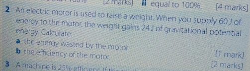 equal to 100%. [4 marks] 
2 An electric motor is used to raise a weight. When you supply 60 J of 
energy to the motor, the weight gains 24 J of gravitational potential 
energy. Calculate: 
a the energy wasted by the motor [1 mark] 
b the efficiency of the motor. [2 marks] 
3 A machine is 25% efficient if th