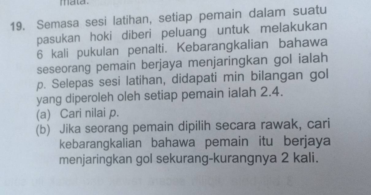 mata. 
19. Semasa sesi latihan, setiap pemain dalam suatu 
pasukan hoki diberi peluang untuk melakukan
6 kali pukulan penalti. Kebarangkalian bahawa 
seseorang pemain berjaya menjaringkan gol ialah
p. Selepas sesi latihan, didapati min bilangan gol 
yang diperoleh oleh setiap pemain ialah 2.4. 
(a) Cari nilai p. 
(b) Jika seorang pemain dipilih secara rawak, cari 
kebarangkalian bahawa pemain itu berjaya 
menjaringkan gol sekurang-kurangnya 2 kali.