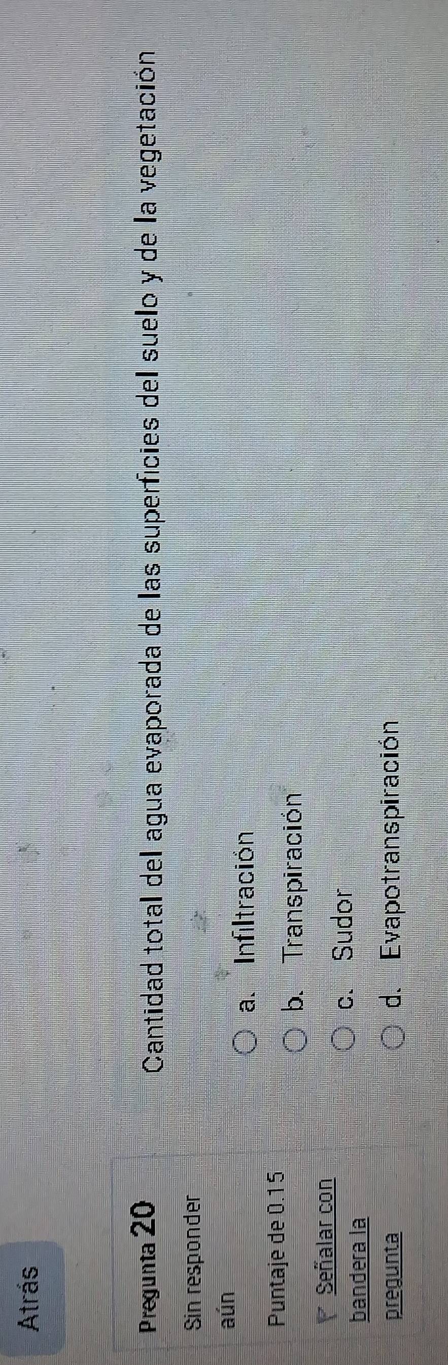 Atrás
Pregunta 20 Cantidad total del agua evaporada de las superficies del suelo y de la vegetación
Sin responder
aún
a. Infiltración
Puntaje de 0.15
b. Transpiración
Señalar con
bandera la
c. Sudor
pregunta d. Evapotranspiración