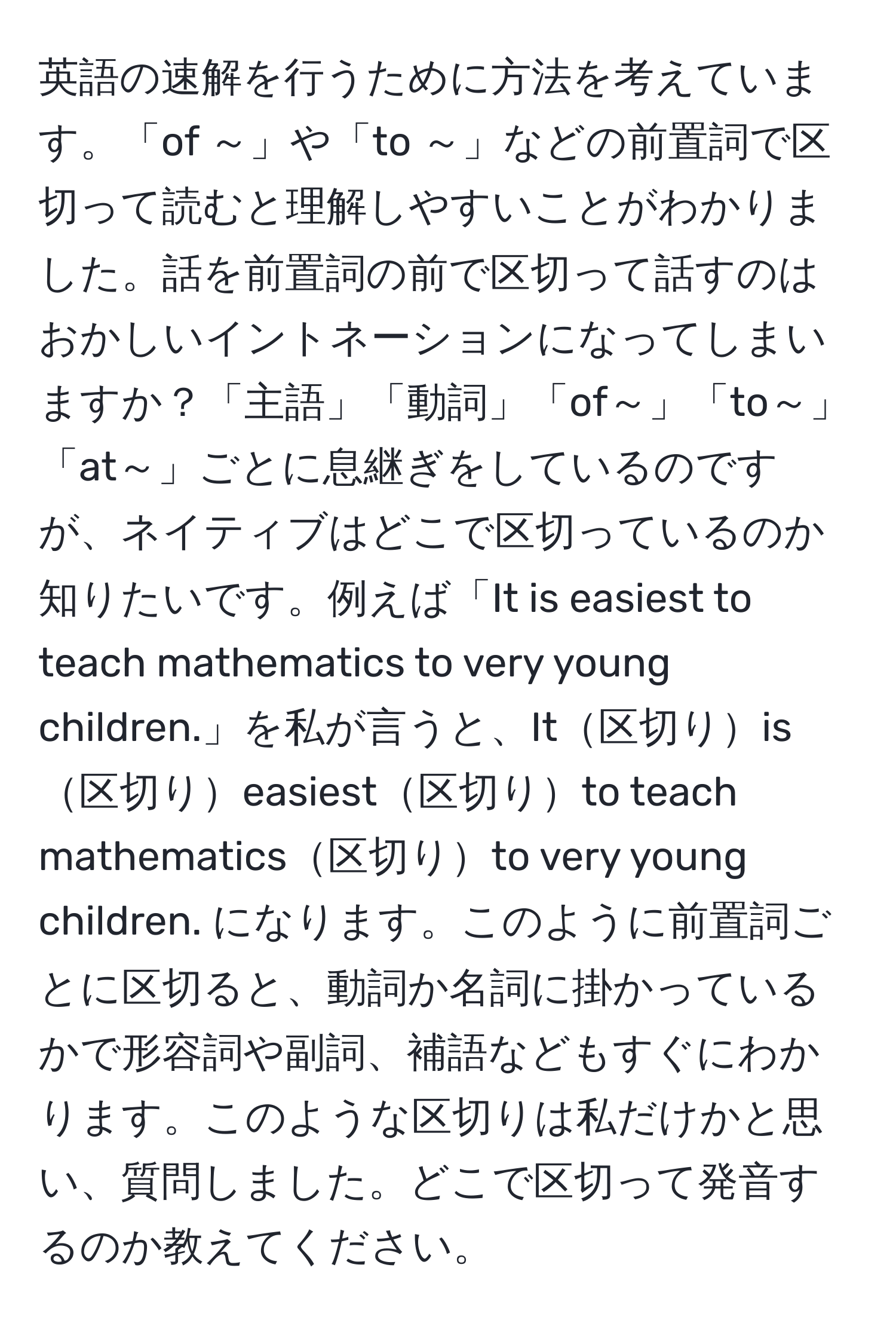 英語の速解を行うために方法を考えています。「of ～」や「to ～」などの前置詞で区切って読むと理解しやすいことがわかりました。話を前置詞の前で区切って話すのはおかしいイントネーションになってしまいますか？「主語」「動詞」「of～」「to～」「at～」ごとに息継ぎをしているのですが、ネイティブはどこで区切っているのか知りたいです。例えば「It is easiest to teach mathematics to very young children.」を私が言うと、It区切りis区切りeasiest区切りto teach mathematics区切りto very young children. になります。このように前置詞ごとに区切ると、動詞か名詞に掛かっているかで形容詞や副詞、補語などもすぐにわかります。このような区切りは私だけかと思い、質問しました。どこで区切って発音するのか教えてください。