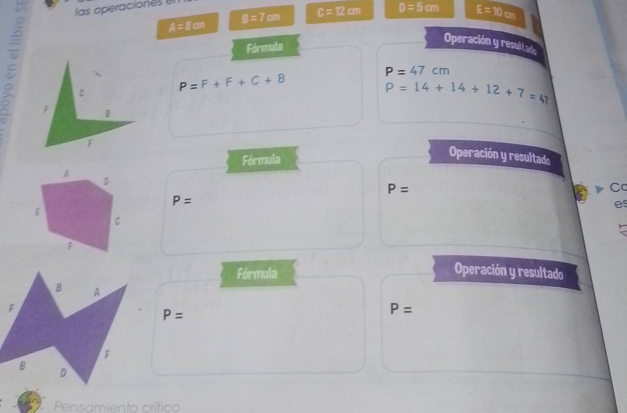 las operacion es
A=8cm B=7cm c=12cm D=5cm
E=10cm
Fórmula 
Operación y resultado 
:
P=F+F+C+B
P=47cm
P=14+14+12+7=47
Fórmula 
Operación y resultado
P=
Cc
P=
es 
Fórmula Operación y resultado
P=
P=
Pensamiento crítico