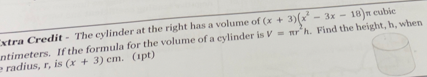 xtra Credit - The cylinder at the right has a volume of (x+3)(x^2-3x-18)n cubic
ntimeters. If the formula for the volume of a cylinder is V=π r^2h. Find the height, h, when 
radius, r, is (x+3)cm. (1pt)