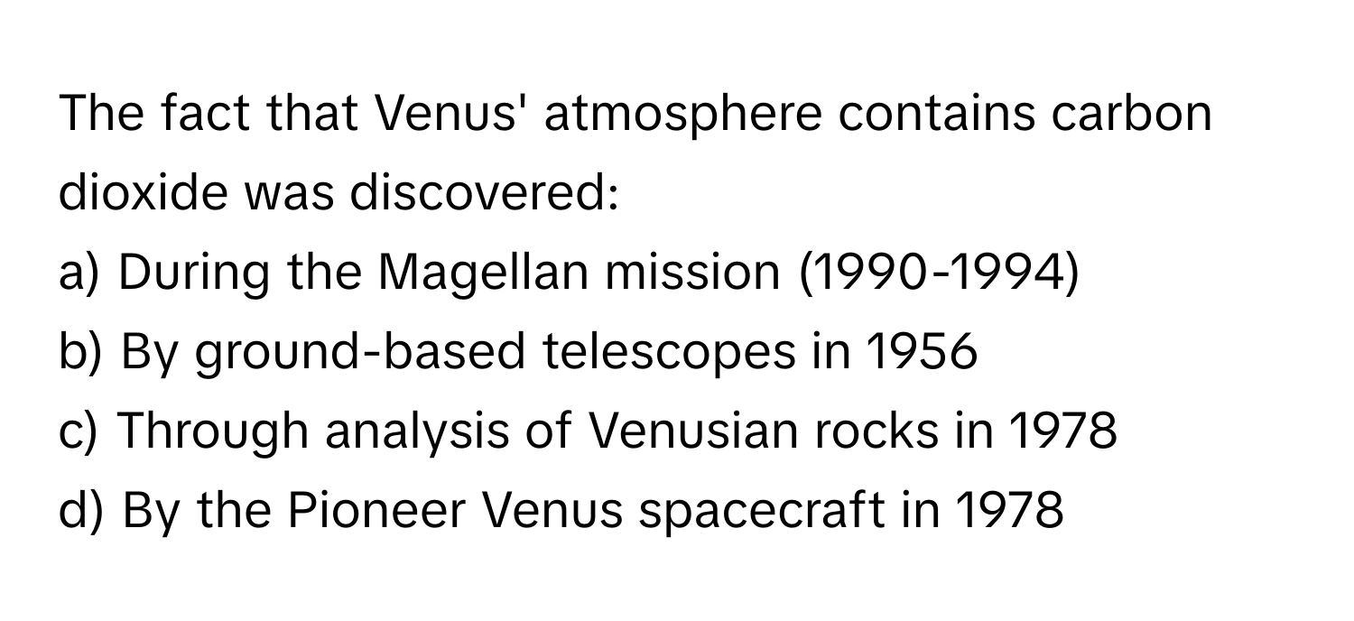 The fact that Venus' atmosphere contains carbon dioxide was discovered:

a) During the Magellan mission (1990-1994)
b) By ground-based telescopes in 1956
c) Through analysis of Venusian rocks in 1978
d) By the Pioneer Venus spacecraft in 1978