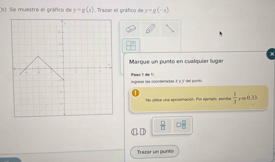 Se muestra el gráfico de y=g(x). Trazar el gráfico de y=g(-x).
beginarrayr Fx + hline endarray
× 
Marque un punto en cualquier lugar 
Paso 1 de 1 : 
ingrese las coordenadas X y V del punto. 
No utilice una aproximación. Por ejemplo, escriba  1/3  y no 0.33.
 □ /□   □  □ /□  
Trazar un punto