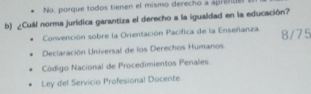 No, porque todos tienen el mismo derecho a aprendel 
b) ¿Cuál norma jurídica garantiza el derecho a la igualdad en la educación?
Convención sobre la Orientación Pacifica de la Enseñanza 8/75
Declaración Universal de los Derechos Humanos.
Código Nacional de Procedimientos Penales
Ley del Servicio Profesional Docente