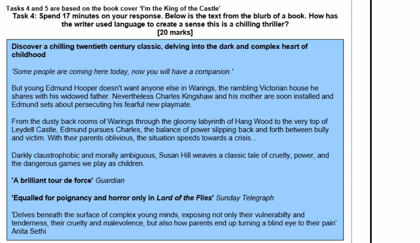 Tasks 4 and 5 are based on the book cover ‘I’m the King of the Castle’ 
Task 4: Spend 17 minutes on your response. Below is the text from the blurb of a book. How has 
the writer used language to create a sense this is a chilling thriller? 
[20 marks] 
Discover a chilling twentieth century classic, delving into the dark and complex heart of 
childhood 
'Some people are coming here today, now you will have a companion.' 
But young Edmund Hooper doesn't want anyone else in Warings, the rambling Victorian house he 
shares with his widowed father. Nevertheless Charles Kingshaw and his mother are soon installed and 
Edmund sets about persecuting his fearful new playmate. 
From the dusty back rooms of Warings through the gloomy labyrinth of Hang Wood to the very top of 
Leydell Castle, Edmund pursues Charles, the balance of power slipping back and forth between bully 
and victim. With their parents oblivious, the situation speeds towards a crisis... 
Darkly claustrophobic and morally ambiguous, Susan Hill weaves a classic tale of cruelty, power, and 
the dangerous games we play as children. 
'A brilliant tour de force' Guardian 
'Equalled for poignancy and horror only in Lord of the Flies' Sunday Telegraph 
'Delves beneath the surface of complex young minds, exposing not only their vulnerabilty and 
tenderness, their cruelty and malevolence, but also how parents end up turning a blind eye to their pain' 
Anita Sethi