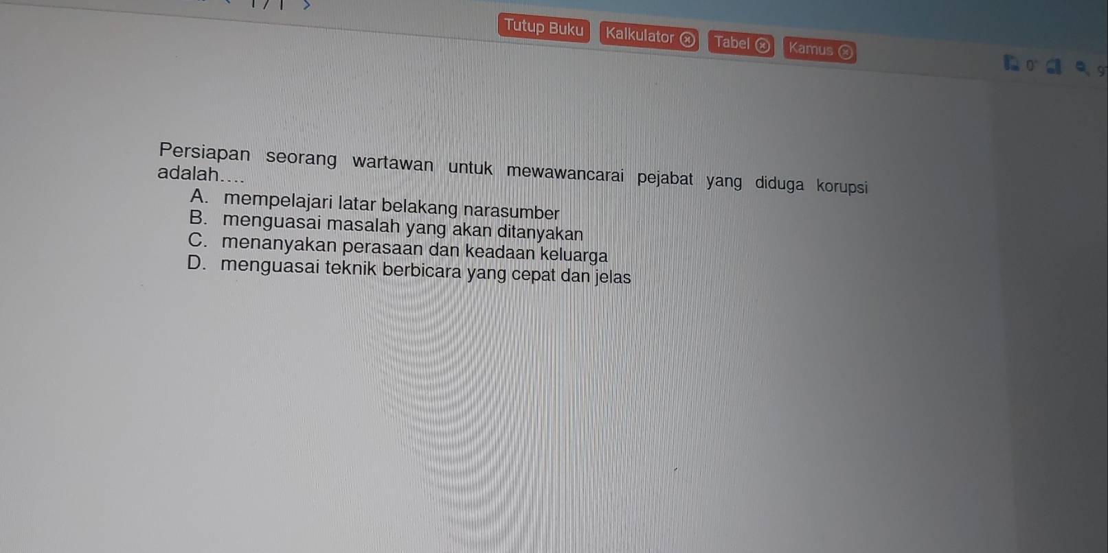 Tutup Buku Kalkulator ⓧ Tabel ⓧ Kamus ⓧ
Persiapan seorang wartawan untuk mewawancarai pejabat yang diduga korupsi
adalah.
A. mempelajari latar belakang narasumber
B. menguasai masalah yang akan ditanyakan
C. menanyakan perasaan dan keadaan keluarga
D. menguasai teknik berbicara yang cepat dan jelas