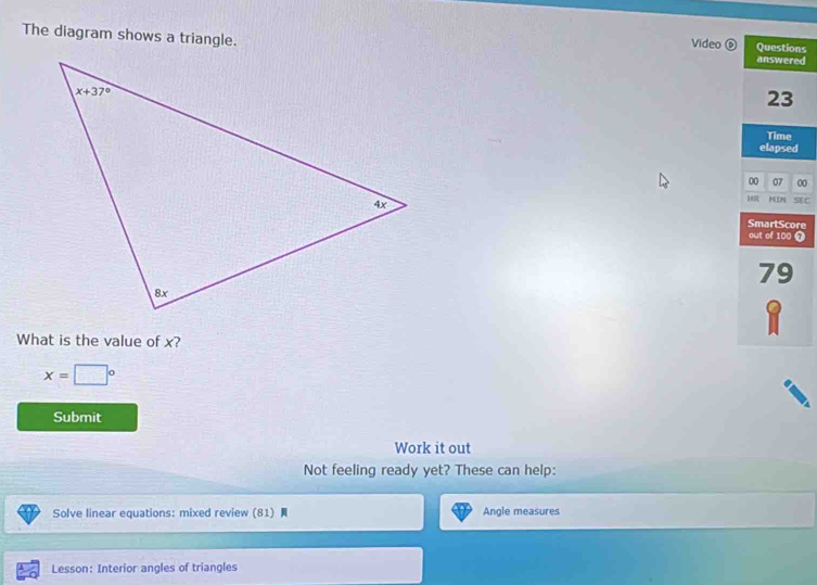 The diagram shows a triangle.
Video ⑥ Questions
answered
23
Time
elapsed
00 07 00
HIN SE C
SmartScore
out of 100 7
79
What is the value of x?
1
x=□°
Submit
Work it out
Not feeling ready yet? These can help:
Solve linear equations: mixed review (81)  Angle measures
Lesson: Interior angles of triangles