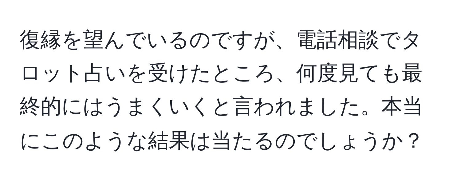 復縁を望んでいるのですが、電話相談でタロット占いを受けたところ、何度見ても最終的にはうまくいくと言われました。本当にこのような結果は当たるのでしょうか？