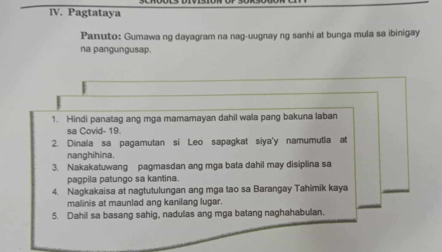 Pagtataya 
Panuto: Gumawa ng dayagram na nag-uugnay ng sanhi at bunga mula sa ibinigay 
na pangungusap. 
1. Hindi panatag ang mga mamamayan dahil wala pang bakuna laban 
sa Covid- 19. 
2. Dinala sa pagamutan si Leo sapagkat siya'y namumutla at 
nanghihina. 
3. Nakakatuwang pagmasdan ang mga bata dahil may disiplina sa 
pagpila patungo sa kantina. 
4. Nagkakaisa at nagtutulungan ang mga tao sa Barangay Tahimik kaya 
malinis at maunlad ang kanilang lugar. 
5. Dahil sa basang sahig, nadulas ang mga batang naghahabulan.