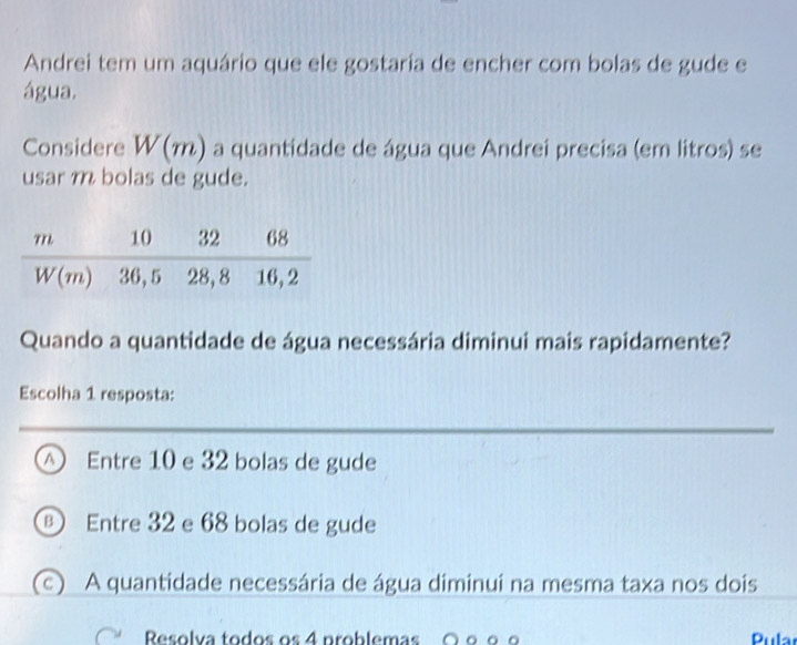 Andrei tem um aquário que ele gostaria de encher com bolas de gude e
água.
Considere W(m) a quantidade de água que Andrei precisa (em litros) se
usar m bolas de gude.
Quando a quantidade de água necessária diminui mais rapidamente?
Escolha 1 resposta:
a Entre 10 e 32 bolas de gude
Entre 32 e 68 bolas de gude
(c) A quantidade necessária de água diminui na mesma taxa nos dois
Resolva todos os 4 problemas Pula