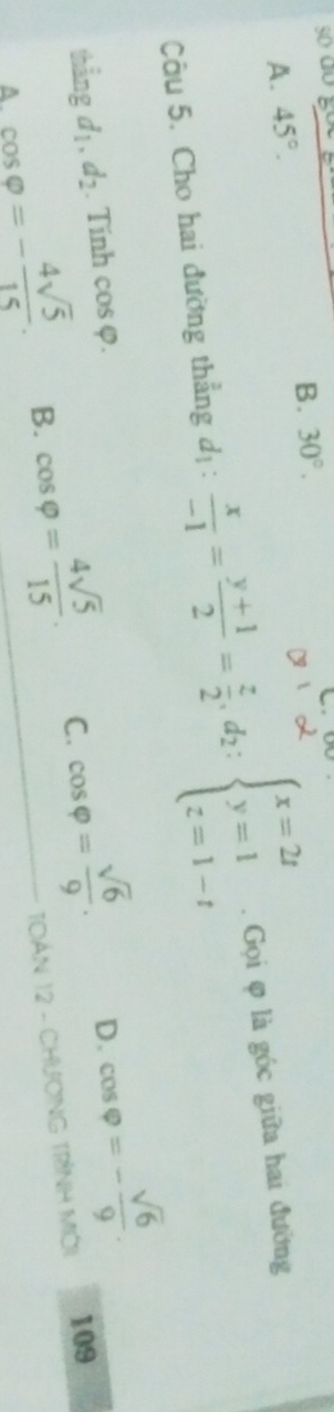 A. 45°. B. 30°. 
âu 5. Cho hai đường thẳng d1:  x/-1 = (y+1)/2 = z/2 , d_2:beginarrayl x=2t y=1 z=1-tendarray.. Gọi φ là góc giữa hai đường
thẳng d_1, d_2. Tính cos varphi.
A. cos varphi =- 4sqrt(5)/15 . B. cos varphi = 4sqrt(5)/15 . C. cos varphi = sqrt(6)/9 .
D. cos varphi =- sqrt(6)/9 . 
TOáN 12 - CHươNG TrìnH Mời 109