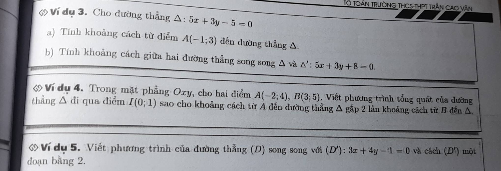 TÔ TOÁN TRưỜNG THCS-THPT TRầN CAO VâN 
Ví dụ 3. Cho đường thẳng Δ: 5x+3y-5=0
a) Tính khoảng cách từ điểm A(-1;3) đến đường thẳng △. 
b) Tính khoảng cách giữa hai đường thẳng song song △ và △ ':5x+3y+8=0. 
《 Ví dụ 4. Trong mặt phẳng Oxy, cho hai điểm A(-2;4), B(3;5). Viết phương trình tổng quát của đường 
thẳng △ di qua điểm I(0;1) sao cho khoảng cách từ A đến đường thẳng Δ gấp 2 lần khoảng cách từ B đến Δ. 
Ví dụ 5. Viết phương trình của đường thẳng (D) song song với (D'):3x+4y-1=0 và cách (D') một 
đoạn bằng 2.