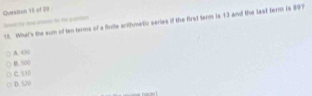 Queation 15 of 20 
Deedd the tead artmer te the qustions 18. What's the sum of ten terms of a finite arithmetic series if the first term is 13 and the last term is 897
A. 490
B. 500
C. 510
D. 520