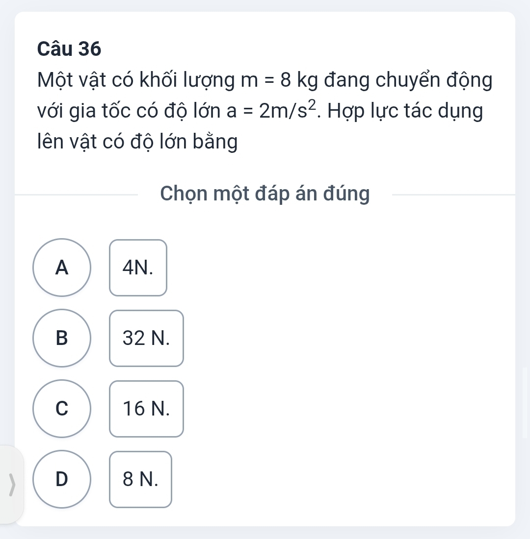 Một vật có khối lượng m=8kg đang chuyển động
với gia tốc có độ lớn a=2m/s^2. Hợp lực tác dụng
ên vật có độ lớn bằng
Chọn một đáp án đúng
A 4N.
B 32 N.
C 16 N.
D 8 N.