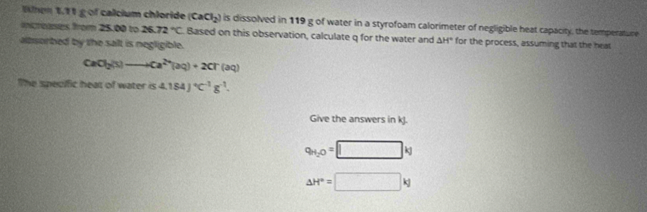 Wlnm 1.11 g of calcium chloride (CaCl_2) is dissolved in 119 g of water in a styrofoam calorimeter of negligible heat capacity, the temperature 
increases from 25.00 to 26.72°C Based on this observation, calculate q for the water and △ H° for the process, assuming that the heat 
albsorbed by the sailt is negligible.
CaCl_2(s)to Ca^(2+)(aq)+2Cr(aq)
The speciffic hear of water is4.184J°C^(-1)g^(-1). 
Give the answers in kJ.
q_H_2O=□ kg
△ H°=□ kJ