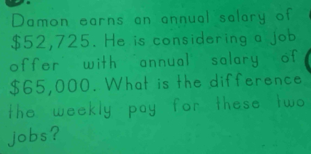 Domon earns on onnual salary of
$52, 725. He is considering a job 
offer with annual salary of
865, 000. What is the difference 
The weekly pay for these two 
Jobs?