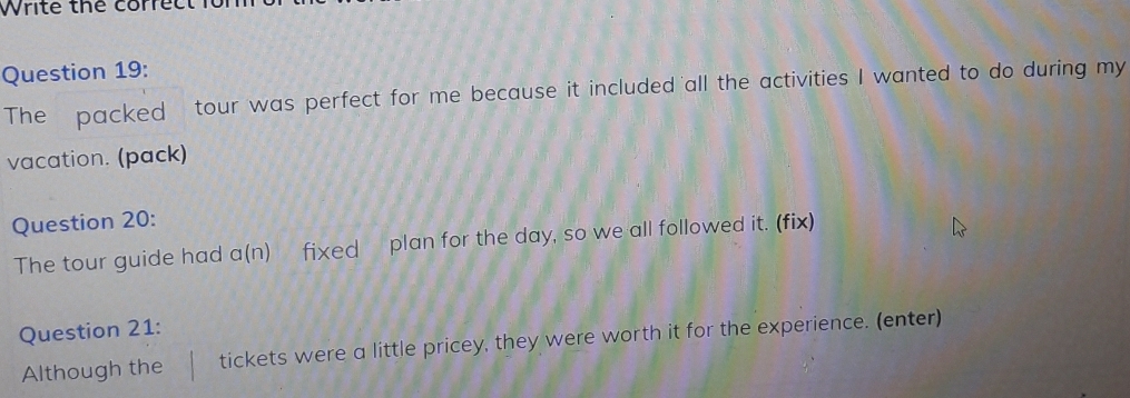 Write the correc 
Question 19: 
The packed tour was perfect for me because it included all the activities I wanted to do during my 
vacation. (pack) 
Question 20: 
The tour guide had a(n) fixed plan for the day, so we all followed it. (fix) 
Question 21: 
Although the tickets were a little pricey, they were worth it for the experience. (enter)