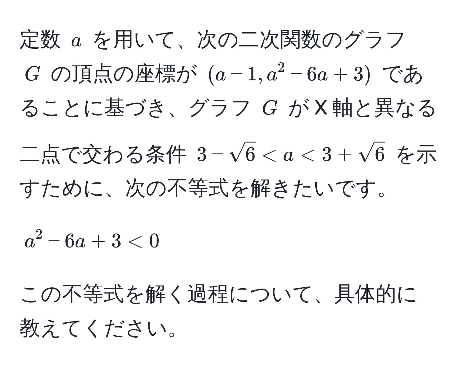 定数 ( a ) を用いて、次の二次関数のグラフ ( G ) の頂点の座標が ( (a-1, a^(2 - 6a + 3) ) であることに基づき、グラフ ( G ) が X 軸と異なる二点で交わる条件 ( 3 - sqrt(6) < a < 3 + sqrt6) ) を示すために、次の不等式を解きたいです。  
[ a^2 - 6a + 3 < 0 ]  
この不等式を解く過程について、具体的に教えてください。