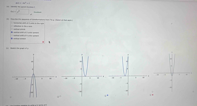 g(x)=-4x^2+2
(4) Identify the parent function f
f(x)=□ x^2 Excellot 
(b) Describe the sequence of transformations from f to g. (Select all that apply.) 
horimntal shift of 2 units to the right 
refection in the inax= 
vertical shrnk 
- vertical shift of 2 units upward 
vertical shift of 4 units upward 
⑤ vertical stretch 
× 
(c) Sketch the graph of g.

X
mm fastin eotation to wrte a in terms of ?