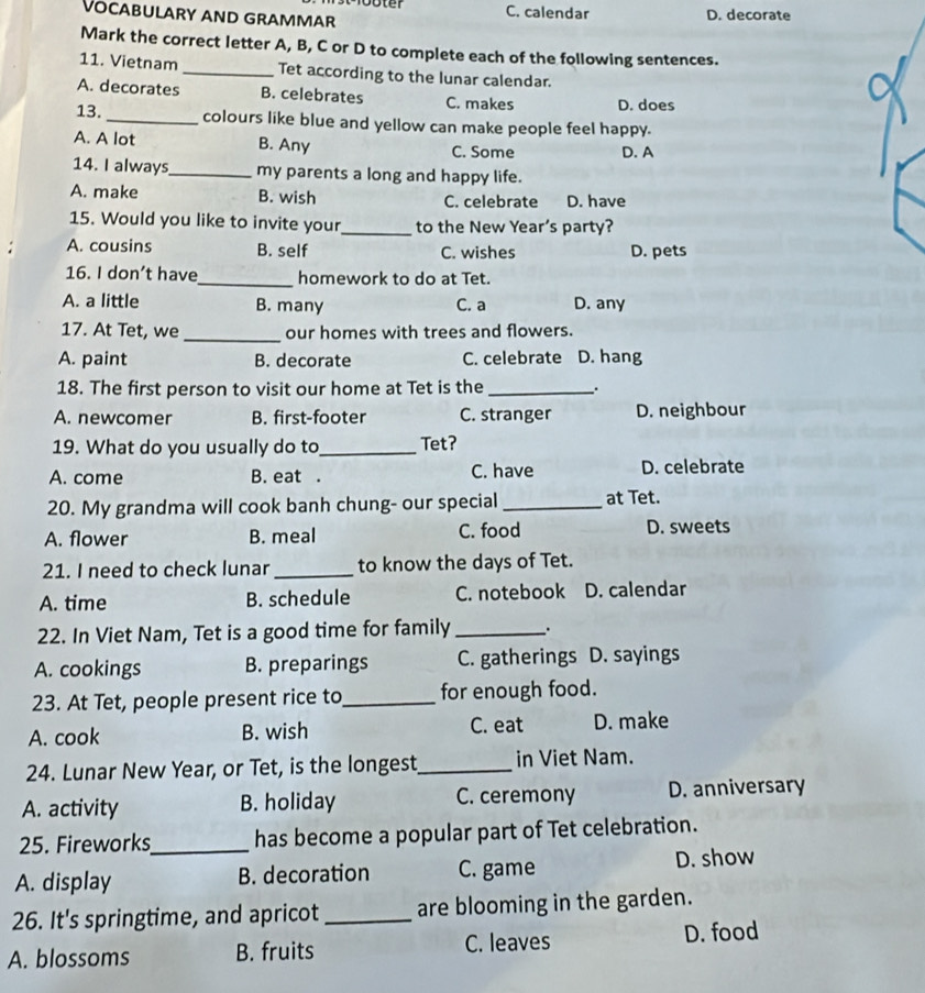 C. calendar D. decorate
VOCABULARY AND GRAMMAR
Mark the correct letter A, B, C or D to complete each of the following sentences.
11. Vietnam _Tet according to the lunar calendar.
A. decorates B. celebrates C. makes D. does
13. _colours like blue and yellow can make people feel happy.
A. A lot B. Any C. Some D. A
14. I always_ my parents a long and happy life.
A. make B. wish C. celebrate D. have
15. Would you like to invite your_ to the New Year's party?
A. cousins B. self C. wishes D. pets
16. I don’t have_ homework to do at Tet.
A. a little B. many C. a D. any
_
17. At Tet, we our homes with trees and flowers.
A. paint B. decorate C. celebrate D. hang
18. The first person to visit our home at Tet is the_ .
A. newcomer B. first-footer C. stranger D. neighbour
19. What do you usually do to_ Tet?
A. come B. eat . C. have D. celebrate
20. My grandma will cook banh chung- our special _at Tet.
A. flower B. meal C. food
D. sweets
21. I need to check lunar_ to know the days of Tet.
A. time B. schedule C. notebook D. calendar
22. In Viet Nam, Tet is a good time for family __.
A. cookings B. preparings C. gatherings D. sayings
23. At Tet, people present rice to_ for enough food.
A. cook B. wish C. eat D. make
24. Lunar New Year, or Tet, is the longest_ in Viet Nam.
A. activity B. holiday C. ceremony D. anniversary
25. Fireworks_ has become a popular part of Tet celebration.
A. display B. decoration C. game D. show
26. It's springtime, and apricot _are blooming in the garden.
A. blossoms B. fruits C. leaves D. food
