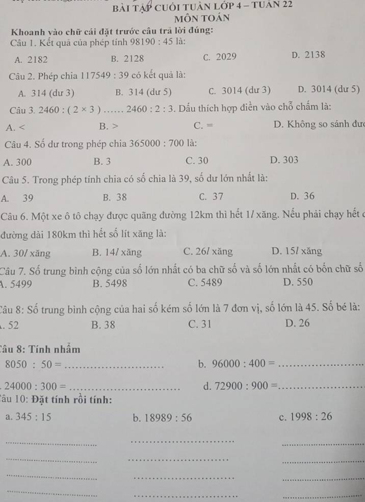 bài Tập cUỚi tUàn lớp 4 - tuản 22
mÔn toán
Khoanh vào chữ cái đặt trước câu trả lời đúng:
Câu 1. Kết quả của phép tính 98190:45 là:
A. 2182 B. 2128 C. 2029 D. 2138
Câu 2. Phép chia 117549:39 có kết quả là:
A. 314 (du 3) B. 314 (dư 5) C. 3014 (dư 3) D. 3014 (dư 5)
Câu 3.2460:(2* 3) …… 2460:2:3. Dấu thích hợp điền vào chỗ chấm là:
A. B. > C. = D. Không so sánh dưc
Câu 4. Số dư trong phép chia 365000:700 là:
A. 300 B. 3 C. 30 D. 303
Câu 5. Trong phép tính chia có số chia là 39, số dư lớn nhất là:
A. 39 B. 38 C. 37 D. 36
Câu 6. Một xe ô tô chạy được quãng đường 12km thì hết 1/ xăng. Nếu phải chạy hết ở
đường dài 180km thì hết số lít xăng là:
A. 30/ xăng B. 14/ xăng C. 26/ xăng D. 15/ xăng
Câu 7. Số trung bình cộng của số lớn nhất có ba chữ số và số lớn nhất có bốn chữ số
A. 5499 B. 5498 C. 5489 D. 550
Câu 8: Số trung bình cộng của hai số kém số lớn là 7 đơn vị, số lớn là 45. Số bé là:. 52 B. 38 C. 31 D. 26
Câu 8: Tính nhầm
8050:50= _
b. 96000:400= _
_ 24000:300=
d. 72900:900= _
âu 10:D ặt tính rồi tính:
a. 345:15 b. 18989:56 c. 1998:26
_
_
_
_
_
_
_
__
_
__