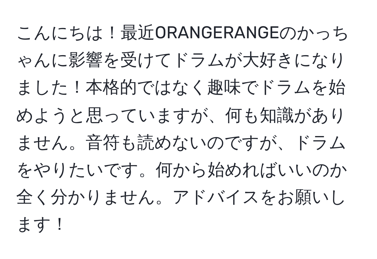 こんにちは！最近ORANGERANGEのかっちゃんに影響を受けてドラムが大好きになりました！本格的ではなく趣味でドラムを始めようと思っていますが、何も知識がありません。音符も読めないのですが、ドラムをやりたいです。何から始めればいいのか全く分かりません。アドバイスをお願いします！