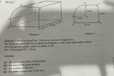 SCALE 
Diagram 1 Diagram 2 
Diagram 1 shows a closed box. The box is a prism of length 40cm. 
The cross-section of the box is shown in Diagram 2, with all the right-angles marked.
AB is an arc of a circle, centre O, radius 12cm.
ED=22cm and DC=18cm. 
Calculate 
(a) the perimeter of the cross-section, 
(b) the area of the cross-section, 
(c) the volume of the box, 
(d) the total surface area of the box.