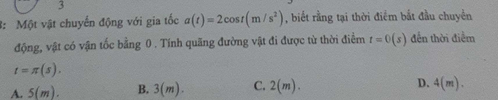 3
3: Một vật chuyến động với gia tốc a(t)=2cos t(m/s^2) , biết rằng tại thời điểm bắt đầu chuyền
động, vật có vận tốc bằng 0. Tính quãng đường vật đi được từ thời điểm t=0(s) đến thời điểm
t=π (s).
C. 2(m).
A. 5(m). B. 3(m) ` D. 4(m).