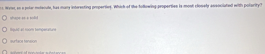 Water, as a polar molecule, has many interesting properties. Which of the following properties is most closely associated with polarity?
shape as a solid
liquid at room temperature
surface tension
solvent of non-polar substances