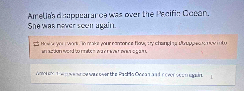 Amelias disappearance was over the Pacific Ocean. 
She was never seen again. 
Revise your work. To make your sentence flow, try changing disappearance into 
an action word to match was never seen again. 
Amelia's disappearance was over the Pacific Ocean and never seen again.