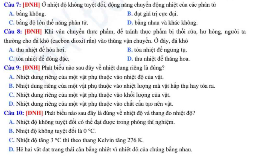 [ĐNH] Ở nhiệt độ không tuyệt đối, động năng chuyển động nhiệt của các phân tử
A. bằng không. B. đạt giá trị cực đại.
C. bằng độ lớn thế năng phân tử. D. bằng nhau và khác không.
Câu 8: [ĐNH] Khi vận chuyển thực phẩm, đề tránh thực phẩm bị thối rữa, hư hỏng, người ta
thường cho đá khô (cacbon dioxit rắn) vào thùng vận chuyển. Ở đây, đá khô
A. thu nhiệt để hóa hơi. B. tỏa nhiệt để ngưng tụ.
C. tỏa nhiệt để đông đặc. D. thu nhiệt để thăng hoa.
Câu 9: [ĐNH] Phát biểu nào sau đây về nhiệt dung riêng là đúng?
A. Nhiệt dung riêng của một vật phụ thuộc vào nhiệt độ của vật.
B. Nhiệt dung riêng của một vật phụ thuộc vào nhiệt lượng mà vật hấp thụ hay tỏa ra.
C. Nhiệt dung riêng của một vật phụ thuộc vào khối lượng của vật.
D. Nhiệt dung riêng của một vật phụ thuộc vào chất cấu tạo nên vật.
Câu 10: [ĐNH] Phát biểu nào sau đây là đúng về nhiệt độ và thang đo nhiệt độ?
A. Nhiệt độ không tuyệt đối có thể đạt được trong phòng thí nghiệm.
B. Nhiệt độ không tuyệt đối là 0°C.
C. Nhiệt độ tăng 3°C thì theo thang Kelvin tăng 276 K.
D. Hệ hai vật đạt trạng thái cân bằng nhiệt vì nhiệt độ của chúng bằng nhau.