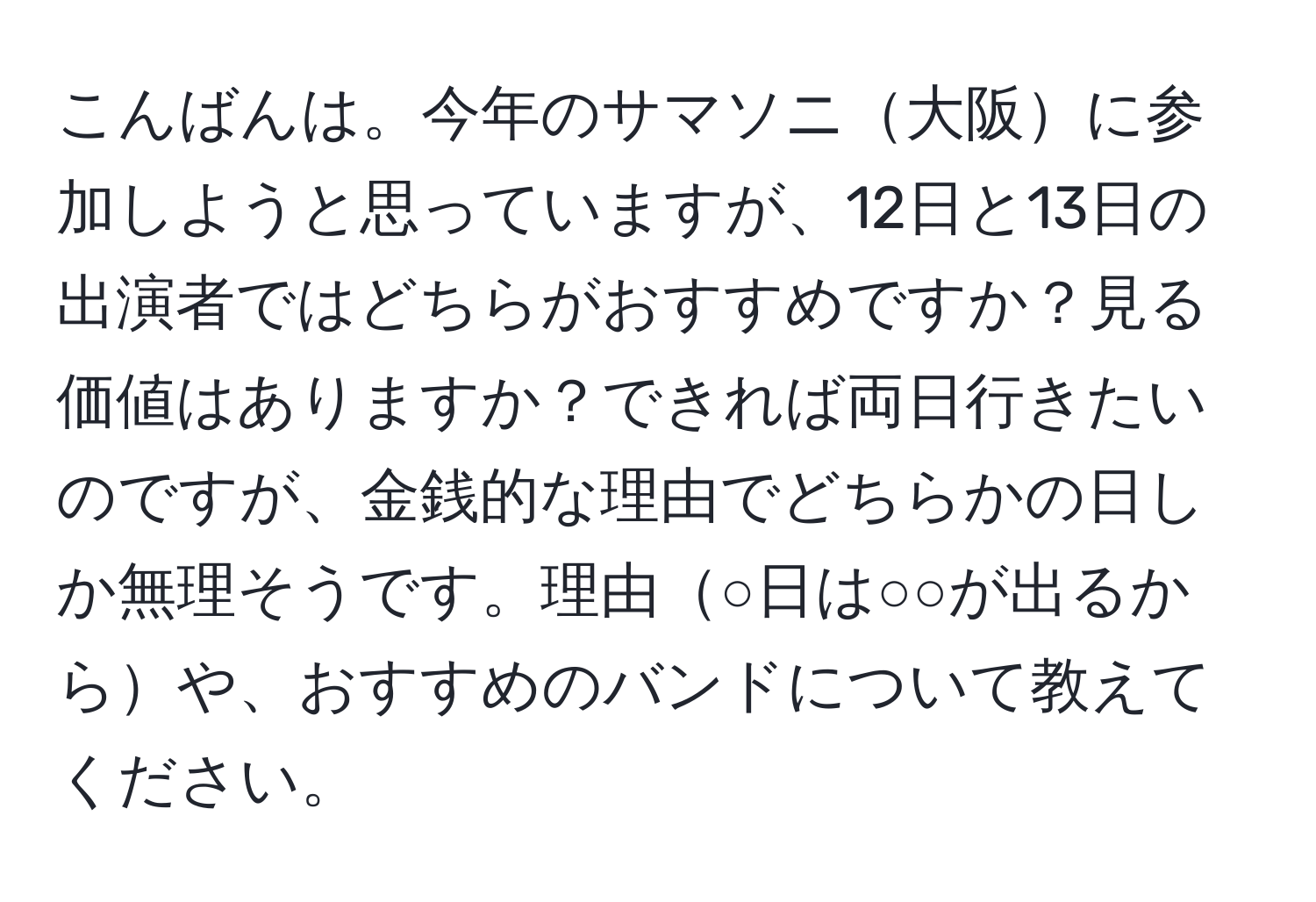 こんばんは。今年のサマソニ大阪に参加しようと思っていますが、12日と13日の出演者ではどちらがおすすめですか？見る価値はありますか？できれば両日行きたいのですが、金銭的な理由でどちらかの日しか無理そうです。理由○日は○○が出るからや、おすすめのバンドについて教えてください。