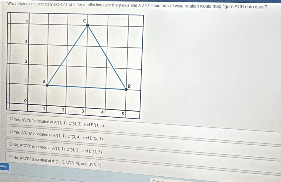 Which statement accurately explains whether a reflection over the y-axis and a 270° counterclockwise rotation would map figure ACB onto itself?
, and B^*(1,5)
Yes A'C'B' is located at A''(1,1),C''(3,4) , and B'(5,1)
No, A'C'B' is located at A^*(1,1),C^*(4,3) , and B^*(1,5)
No, A'C'B' is located at A^*(1,1),C^*(3,4) , and B^*(5,1)
stion