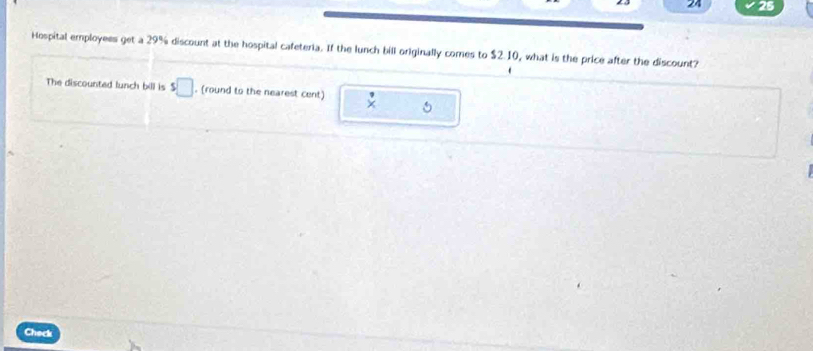 24 25 
Hospital employees get a 29% discount at the hospital cafeteria. If the lunch bill originally comes to $2.10, what is the price after the discount? 
The discounted lunch bill is s□. (round to the nearest cent) 
Check