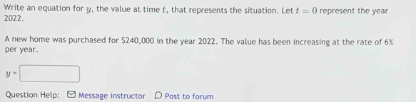 Write an equation for y, the value at time t, that represents the situation. Let t=0
2022. represent the year
A new home was purchased for $240,000 in the year 2022. The value has been increasing at the rate of 6%
per year.
y=□
Question Help: Message instructor Post to forum