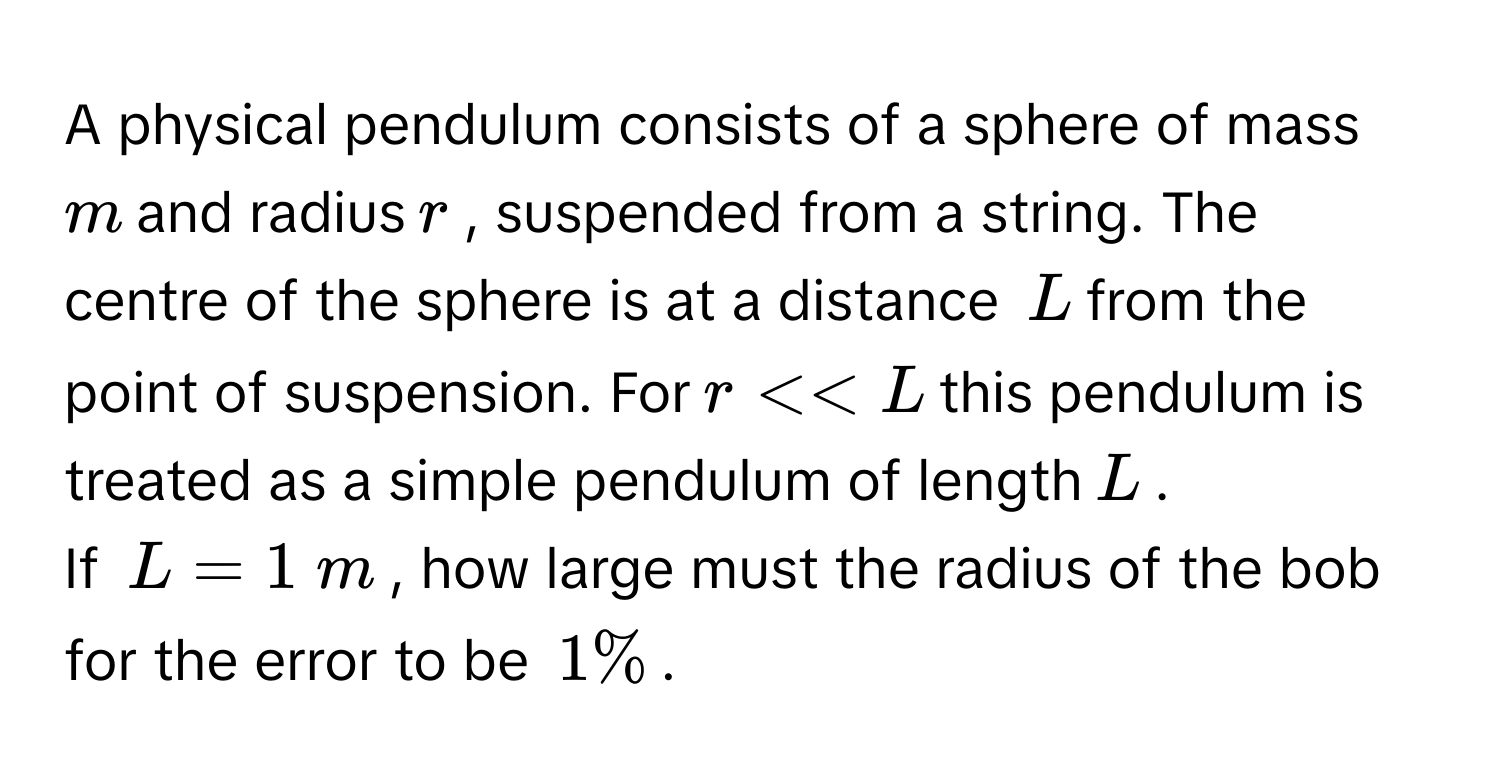 A physical pendulum consists of a sphere of mass $$m$$ and radius $$r$$, suspended from a string. The centre of the sphere is at a distance $$L$$ from the point of suspension. For $$r << L$$ this pendulum is treated as a simple pendulum of length $$L$$.
If $$L=1 m$$, how large must the radius of the bob for the error to be $$1%$$.