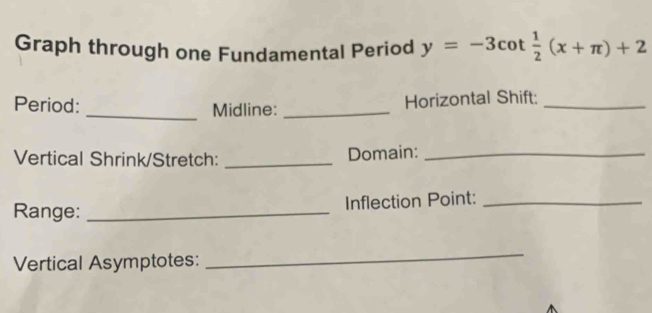 Graph through one Fundamental Period y=-3cot  1/2 (x+π )+2
Period: _Midline:_ 
Horizontal Shift:_ 
Vertical Shrink/Stretch: _Domain:_ 
Range: _Inflection Point:_ 
Vertical Asymptotes: 
_