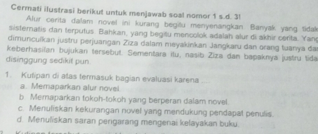 Cermati ilustrasi berikut untuk menjawab soal nomor 1 s.d. 3!
Alur cerita dalam novel ini kurang begitu menyenangkan. Banyak yang tidal
sisternatis dan terputus. Bahkan, yang begitu mencolok adalah alur di akhir cerita. Yan
dimunculkan justru perjuangan Ziza dalam meyakinkan Jangkaru dan orang tuanya da
keberhasilan bujukan tersebut. Sementara itu, nasib Ziza dan bapaknya justru tida
disinggung sedikit pun
1. Kulipan di atas termasuk bagian evaluasi karena ....
a. Memaparkan alur novei.
b Memaparkan tokoh-tokoh yang berperan dalam novel.
c. Menuliskan kekurangan novel yang mendukung pendapat penulis.
d. Menuliskan saran pengarang mengenai kelayakan buku.