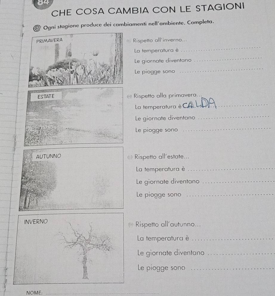 CHE COSA CAMBIA CON LE STAGIONI 
@ Ogni stagione produce dei cambiamenti nell´ambiente. Completa. 
Rispetto all’inverno... 
La temperatura è 
_ 
Le giornate diventano 
_ 
Le piogge sono 
_ 
Rispetto alla primavera.. 
La temperatura è 
_ 
Le giornate diventano 
_ 
Le piogge sono 
_ 
AUTUNNO Rispetto all’estate... 
La temperatura è_ 
Le giornate diventano_ 
Le piogge sono_ 
Rispetto all'autunno... 
La temperatura è_ 
Le giornate diventano_ 
Le piogge sono_ 
NOME: 
_