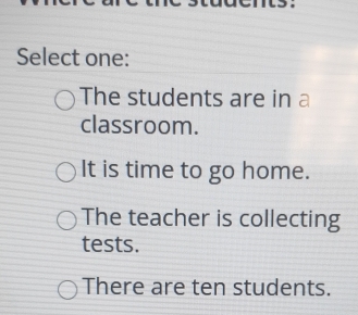 Select one:
The students are in a
classroom.
It is time to go home.
The teacher is collecting
tests.
There are ten students.