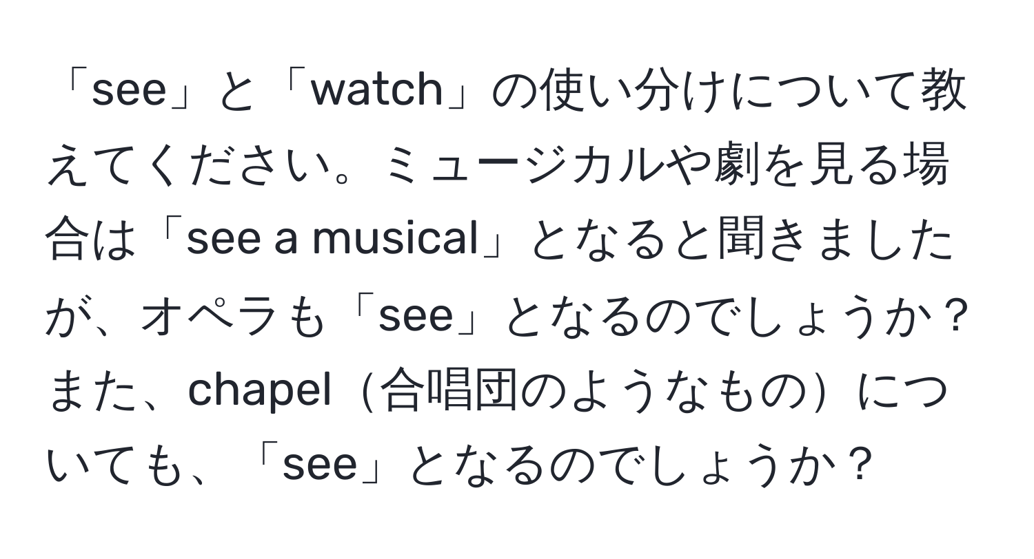 「see」と「watch」の使い分けについて教えてください。ミュージカルや劇を見る場合は「see a musical」となると聞きましたが、オペラも「see」となるのでしょうか？また、chapel合唱団のようなものについても、「see」となるのでしょうか？